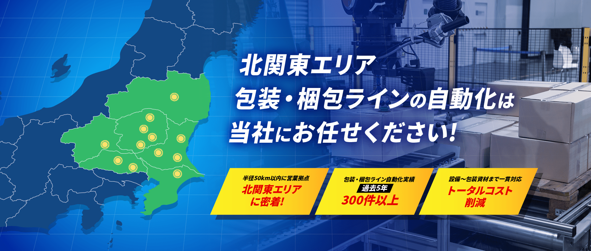 北関東エリア包装・梱包ラインの自動化は当社にお任せください![半径50km以内に営業拠点： 北関東エリアに密着!／包装・梱包ライン自動化実績：過去5年 300件以上／  設備〜包装資材まで一貫対応：トータルコスト削減]